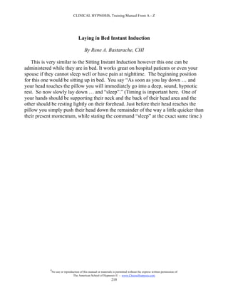 CLINICAL HYPNOSIS, Training Manual From A - Z




                                      Laying in Bed Instant Induction

                                           By Rene A. Bastarache, CHI

    This is very similar to the Sitting Instant Induction however this one can be
administered while they are in bed. It works great on hospital patients or even your
spouse if they cannot sleep well or have pain at nighttime. The beginning position
for this one would be sitting up in bed. You say “As soon as you lay down … and
your head touches the pillow you will immediately go into a deep, sound, hypnotic
rest. So now slowly lay down … and “sleep”.” (Timing is important here. One of
your hands should be supporting their neck and the back of their head area and the
other should be resting lightly on their forehead. Just before their head reaches the
pillow you simply push their head down the remainder of the way a little quicker than
their present momentum, while stating the command “sleep” at the exact same time.)




            #
                No use or reproduction of this manual or materials is permitted without the express written permission of:
                                 The American School of Hypnosis  - www.ChooseHypnosis.com
                                                                  218
 