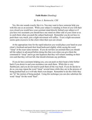 CLINICAL HYPNOSIS, Training Manual From A - Z




                                              Faith Healer (Standing)

                                           By Rene A. Bastarache, CHI

   Yes, this one sounds exactly like it is. You may want to have someone help you
with this one as an assistant. While your subject is standing in front of you with their
eyes closed you would have your assistant stand directly behind your subject or if
you have two assistants you should have one stand on either side of your client so as
to catch them when you push the subject backward. Remember you do not have to
push them very much, just a slight movement will suffice. Even a slight movement
seems quite excessive to the client when their eyes are closed.

    At the appropriate time for the rapid induction you would place your hand on your
client’s forehead and push their head backward slightly while saying the word
“sleep” at the exact same moment. If you do not have an assistant then you should
tell the subject in advanced before doing this that even when you give them the
command to “sleep” and to go into hypnosis that they will remain standing on their
own and that they will not fall, that should eliminate any problems.

   If you do have assistants helping you, you can push on their head a little further
back if you desire to and your assistance can catch them. While this is very
flamboyant, and you do not need to push them all the way back. If you do decide to
do so, you may repeat the word “sleep” several times while they are in the process of
being pushed back as it will take them even deeper. Remember to do this while they
are “in” the motion of being pushed. Using this technique you can also substitute the
word “sleep” for the word “heal”.




            #
                No use or reproduction of this manual or materials is permitted without the express written permission of:
                                 The American School of Hypnosis  - www.ChooseHypnosis.com
                                                                  219
 