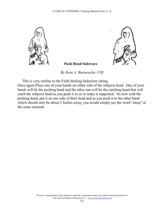 CLINICAL HYPNOSIS, Training Manual From A - Z




                                               Push Head Sideways

                                           By Rene A. Bastarache, CHI

   This is very similar to the Faith Healing Induction sitting.
Once again Place one of your hands on either side of the subjects head. One of your
hands will be the pushing hand and the other one will be the catching hand that will
catch the subjects head as you push it so as to make it supported. So now with the
pushing hand, put it on one side of their head and as you push it to the other hand
which should only be about 2 Inches away, you would simply say the word “sleep” at
the same moment.




            #
                No use or reproduction of this manual or materials is permitted without the express written permission of:
                                 The American School of Hypnosis  - www.ChooseHypnosis.com
                                                                  221
 