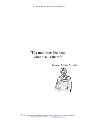 CLINICAL HYPNOSIS, Training Manual From A - Z




                     "If a man does his best,
                       what else is there?"
                                                                General George S. Patton




#
    No use or reproduction of this manual or materials is permitted without the express written permission of:
                     The American School of Hypnosis  - www.ChooseHypnosis.com
                                                      223
 