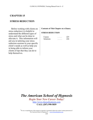 CLINICAL HYPNOSIS, Training Manual From A - Z




 CHAPTER 15

 STRESS REDUCTION


    Before working with clients on                         Contents of This Chapter at a Glance.
stress reduction it is helpful to
                                                           STRESS REDUCTION
understand the different types of
stress and what can be done to                                  Causes                       .....             225
alleviate it. This information will                             Solutions                    .....             226
aid you in tailoring your stress
reduction sessions to your specific
client’s needs as well as help you
in being able to inform your
clients of tips that they can do to
help themselves.




              The American School of Hypnosis
                                  Begin Your New Career Today!
                                         http://www.choosehypnosis.com
                                              CALL (207) 590-5859

              #
                  No use or reproduction of this manual or materials is permitted without the express written permission of:
                                   The American School of Hypnosis  - www.ChooseHypnosis.com
                                                                    224
 