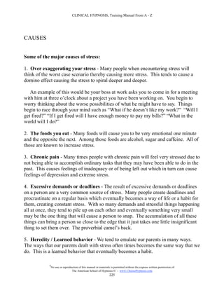 CLINICAL HYPNOSIS, Training Manual From A - Z




CAUSES


Some of the major causes of stress:

1. Over exaggerating your stress - Many people when encountering stress will
think of the worst case scenario thereby causing more stress. This tends to cause a
domino effect causing the stress to spiral deeper and deeper.

   An example of this would be your boss at work asks you to come in for a meeting
with him at three o’clock about a project you have been working on. You begin to
worry thinking about the worse possibilities of what he might have to say. Things
begin to race through your mind such as “What if he doesn’t like my work?” “Will I
get fired?” “If I get fired will I have enough money to pay my bills?” “What in the
world will I do?”

2. The foods you eat - Many foods will cause you to be very emotional one minute
and the opposite the next. Among those foods are alcohol, sugar and caffeine. All of
those are known to increase stress.

3. Chronic pain - Many times people with chronic pain will feel very stressed due to
not being able to accomplish ordinary tasks that they may have been able to do in the
past. This causes feelings of inadequacy or of being left out which in turn can cause
feelings of depression and extreme stress.

4. Excessive demands or deadlines - The result of excessive demands or deadlines
on a person are a very common source of stress. Many people create deadlines and
procrastinate on a regular basis which eventually becomes a way of life or a habit for
them, creating constant stress. With so many demands and stressful things happening
all at once, they tend to pile up on each other and eventually something very small
may be the one thing that will cause a person to snap. The accumulation of all these
things can bring a person so close to the edge that it just takes one little insignificant
thing to set them over. The proverbial camel’s back.

5. Heredity / Learned behavior - We tend to emulate our parents in many ways.
The ways that our parents dealt with stress often times becomes the same way that we
do. This is a learned behavior that eventually becomes a habit.

             #
                 No use or reproduction of this manual or materials is permitted without the express written permission of:
                                  The American School of Hypnosis  - www.ChooseHypnosis.com
                                                                   225
 