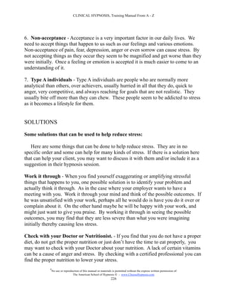CLINICAL HYPNOSIS, Training Manual From A - Z




6. Non-acceptance - Acceptance is a very important factor in our daily lives. We
need to accept things that happen to us such as our feelings and various emotions.
Non-acceptance of pain, fear, depression, anger or even sorrow can cause stress. By
not accepting things as they occur they seem to be magnified and get worse than they
were initially. Once a feeling or emotion is accepted it is much easier to come to an
understanding of it.

7. Type A individuals - Type A individuals are people who are normally more
analytical than others, over achievers, usually hurried in all that they do, quick to
anger, very competitive, and always reaching for goals that are not realistic. They
usually bite off more than they can chew. These people seem to be addicted to stress
as it becomes a lifestyle for them.


SOLUTIONS

Some solutions that can be used to help reduce stress:

   Here are some things that can be done to help reduce stress. They are in no
specific order and some can help for many kinds of stress. If there is a solution here
that can help your client, you may want to discuss it with them and/or include it as a
suggestion in their hypnosis session.

Work it through - When you find yourself exaggerating or amplifying stressful
things that happens to you, one possible solution is to identify your problem and
actually think it through. As in the case where your employer wants to have a
meeting with you. Work it through your mind and think of the possible outcomes. If
he was unsatisfied with your work, perhaps all he would do is have you do it over or
complain about it. On the other hand maybe he will be happy with your work, and
might just want to give you praise. By working it through in seeing the possible
outcomes, you may find that they are less severe than what you were imagining
initially thereby causing less stress.

Check with your Doctor or Nutritionist. - If you find that you do not have a proper
diet, do not get the proper nutrition or just don’t have the time to eat properly, you
may want to check with your Doctor about your nutrition. A lack of certain vitamins
can be a cause of anger and stress. By checking with a certified professional you can
find the proper nutrition to lower your stress.
            #
                No use or reproduction of this manual or materials is permitted without the express written permission of:
                                 The American School of Hypnosis  - www.ChooseHypnosis.com
                                                                  226
 