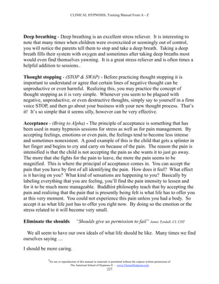 CLINICAL HYPNOSIS, Training Manual From A - Z




Deep breathing - Deep breathing is an excellent stress reliever. It is interesting to
note that many times when children were overexcited or seemingly out of control,
you will notice the parents tell them to stop and take a deep breath. Taking a deep
breath fills their system with oxygen and sometimes after taking deep breaths most
would even find themselves yawning. It is a great stress reliever and is often times a
helpful addition to sessions..

Thought stopping - (STOP & SWAP) - Before practicing thought stopping it is
important to understand or agree that certain lines of negative thought can be
unproductive or even harmful. Realizing this, you may practice the concept of
thought stopping as it is very simple. Whenever you seem to be plagued with
negative, unproductive, or even destructive thoughts, simply say to yourself in a firm
voice STOP, and then go about your business with your new thought process. That’s
it! It’s so simple that it seems silly, however can be very effective.

Acceptance - (Bring to Alpha) - The principle of acceptance is something that has
been used in many hypnosis sessions for stress as well as for pain management. By
accepting feelings, emotions or even pain, the feelings tend to become less intense
and sometimes nonexistent. A good example of this is the child that gets a splinter in
her finger and begins to cry and carry on because of the pain. The reason the pain is
intensified is that the child is not accepting the pain as she wants it to just go away.
The more that she fights for the pain to leave, the more the pain seems to be
magnified. This is where the principal of acceptance comes in. You can accept the
pain that you have by first of all identifying the pain. How does it feel? What effect
is it having on you? What kind of sensations are happening to you? Basically by
labeling everything that you are feeling, you’ll find the pain intensity to lessen and
for it to be much more manageable. Buddhist philosophy teach that by accepting the
pain and realizing that the pain that is presently being felt is what life has to offer you
at this very moment. You could not experience this pain unless you had a body. So
accept it as what life just has to offer you right now. By doing so the emotion or the
stress related to it will become very small.

Eliminate the shoulds                  “Shoulds give us permission to fail” Jamie Tyndall, CI, CHT

 We all seem to have our own ideals of what life should be like. Many times we find
ourselves saying …
I should be more caring.

             #
                 No use or reproduction of this manual or materials is permitted without the express written permission of:
                                  The American School of Hypnosis  - www.ChooseHypnosis.com
                                                                   227
 