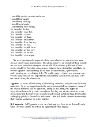 CLINICAL HYPNOSIS, Training Manual From A - Z




I should be prettier or more handsome.
I should lose weight.
I should stop smoking.
I should work harder.
I should make more money.
He shouldn’t do that.
You shouldn’t wear that.
You shouldn’t say that.
You shouldn’t go there.
You shouldn’t be like that.
You shouldn’t drive that way.
You shouldn’t eat that.
You shouldn’t be with them.
You shouldn’t act that way.
You shouldn’t eat so fast.
You shouldn’t be so angry.

   We seem to set ourselves up with all the many shoulds because there are more
shoulds than you can ever imagine. By setting ourselves up with all of these shoulds,
we also seem to feel that everyone else should fall within our guidelines of how
people should be. So when someone does not do what we think they should do, we
become upset or stressed if they do not have the same morals, appreciation,
understanding, or even driving skills. We tend to judge, criticize, and in many cases
become very stressed. It’s important to eliminate the shoulds from our lives, to try
our best to simply be who we are.

Hypnosis - Another effective way of eliminating stress is to be hypnotized for stress
reduction. By giving suggestions to the subconscious mind we can correct many of
the reasons for stress that we deal with. There are also many post hypnotic
suggestions that can be given to your clients that they can use at a moments notice
should they find themselves in a stressful situation such as taking three deep breaths
and saying quietly to themselves “relax now“. You will find a stress reduction script
that you may use further on in this chapter.

Self hypnosis - Self hypnosis is also excellent way to reduce stress. It usually only
takes very little time to do and can be a great relief when needed.



            #
                No use or reproduction of this manual or materials is permitted without the express written permission of:
                                 The American School of Hypnosis  - www.ChooseHypnosis.com
                                                                  228
 