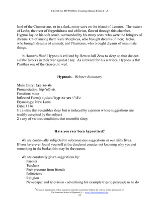 CLINICAL HYPNOSIS, Training Manual From A - Z




land of the Cimmerians, or in a dark, misty cave on the island of Lemnos. The waters
of Lethe, the river of forgetfulness and oblivion, flowed through this chamber.
Hypnos lay on his soft couch, surrounded by his many sons, who were the bringers of
dreams. Chief among them were Morpheus, who brought dreams of men; Icelus,
who brought dreams of animals; and Phantesus, who brought dreams of inanimate
things.

   In Homer's Iliad, Hypnos is enlisted by Hera to lull Zeus to sleep so that she can
aid the Greeks in their war against Troy. As a reward for his services, Hypnos is that
Pasithea one of the Graces, to wed.


                                         Hypnosis - Webster dictionary

Main Entry: hyp·no·sis
Pronunciation: hip-'nO-sis
Function: noun
Inflected Form(s): plural hyp·no·ses /-"sEz
Etymology: New Latin
Date: 1876
1 : a state that resembles sleep but is induced by a person whose suggestions are
readily accepted by the subject
2 : any of various conditions that resemble sleep


                                      Have you ever been hypnotized?

    We are continually subjected to subconscious suggestions in our daily lives.
If you have ever found yourself at the checkout counter not knowing why you put
something in the basket this may be the reason.

   We are constantly given suggestions by:
     Parents
     Teachers
     Peer pressure from friends
     Politicians
     Religion
     Newspaper and television - advertising for example tries to persuade us to do
            #
                No use or reproduction of this manual or materials is permitted without the express written permission of:
                                 The American School of Hypnosis  - www.ChooseHypnosis.com
                                                                  22
 