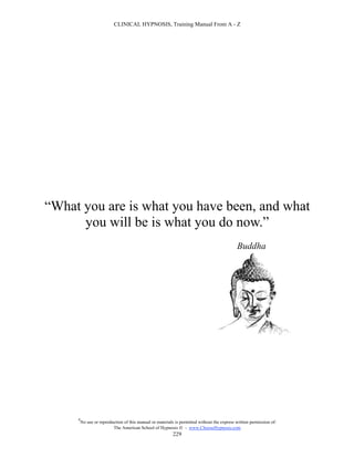 CLINICAL HYPNOSIS, Training Manual From A - Z




“What you are is what you have been, and what
      you will be is what you do now.”
                                                                                             Buddha




     #
         No use or reproduction of this manual or materials is permitted without the express written permission of:
                          The American School of Hypnosis  - www.ChooseHypnosis.com
                                                           229
 