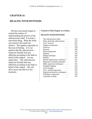 CLINICAL HYPNOSIS, Training Manual From A - Z




 CHAPTER 16

 HEALING WITH HYPNOSIS



    We have just barely begun to                           Contents of This Chapter at a Glance.
scratch the surface of
                                                           HEALING WITH HYPNOSIS
understanding the powers of the
subconscious mind. It is truly a                                The subconscious mind         .....                            231
marvelous thing. What the mind                                  Rules about the subconscious . . . . .                         232
can conceive the mind can                                       Your “want to”               .....                             234
achieve. This applies especially in                             Negative statements          .....                             235
the area of healing. It is our                                  Positives                     .....                            238
                                                                Sarcasm                       .....                            240
opinion that the subconscious
                                                                Pain management               .....                            241
mind can literally heal any                                     Healing                       .....                            242
affliction according to the faith or                            Bridge technique              .....                            245
belief of the subject. Let me                                   Phobias                       .....                            247
repeat that… The subconscious                                   Stimuli replacement worksheet . . .                            251
mind can literally heal any                                     Regression calendar technique . . . .                          251
                                                                Other regression techniques . . . . .                          251
affliction according to the faith or
                                                                Thought stopping              .....                            252
belief of the subject. We will                                  Color imagery                 .....                            252
delve more into that in a few                                   True / pseudo regression      .....                            253
moments.                                                        Regression detective techniques . . .                          253
                                                                Wording in regression         .....                            254
                                                                Automatic writing             .....                            255




              #
                  No use or reproduction of this manual or materials is permitted without the express written permission of:
                                   The American School of Hypnosis  - www.ChooseHypnosis.com
                                                                    230
 
