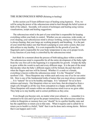 CLINICAL HYPNOSIS, Training Manual From A - Z




THE SUBCONSCIOUS MIND (Relating to healing)

    In this section you’ll learn different ways of healing using hypnosis. First, we
will be using the power of the subconscious mind to heal through the belief system or
faith of the subject. Secondly, will consist of techniques and healing using various
visualizations, scripts and healing suggestions.

    The subconscious mind is the part of your mind that is responsible for keeping
everything within your body in control. Whether you are conscious, wide awake, or
even sleeping, your subconscious mind is always working, seeing to it that your heart
is always beating, that your lungs are working properly and breathing. It is the part
of your mind that makes sure that blood is pumping to your entire system, that your
skin utilizes to stay healthy. It is even responsible for the growth of your the
fingernails and is responsible for your body temperature to stay at its proper levels.
Every function of your body is controlled by the subconscious mind.

   Just think for a moment about the process of birth taking place within a mother.
The subconscious mind is responsible for all the entire development of the baby right
from the very first cell in the beginning it is responsible for growth. It helps the baby
to grow within the womb in each and every different stage. It is the part of the mind
that decides when the baby’s different organs will be formed, the part that tells it
when the fingers and toes will be formed. Whether it’s a male or a female,
everything is known within the subconscious mind. It is the “blueprint” of this
newborn’s life. These blueprints stay within each and every one of us for our entire
life. Here is one of the fundamental truths of nature that you must always remember
… It is “natural” for us to be healthy and happy. It is “unnatural” for us to have
sickness and misery. Our blueprints when we were born, that developed us from a
single cell, brought us all the way from conception to a happy and healthy child.
Those blueprints still remain within our subconscious mind even as we grow older.
They help us to stay healthy and to correct problems as they arise.

   Even though you become sick, no matter what your ailment is … remember it is
unnatural to be sick and if given the proper instructions, the subconscious mind has
within its blueprints or memory how you “should” be in a perfect healthy state and
has the capabilities to return you to that state. What it requires and is called for to
return you to health is a belief, “faith” that it can be done and a strong desire. Believe
that it can happen and it will.

             #
                 No use or reproduction of this manual or materials is permitted without the express written permission of:
                                  The American School of Hypnosis  - www.ChooseHypnosis.com
                                                                   231
 
