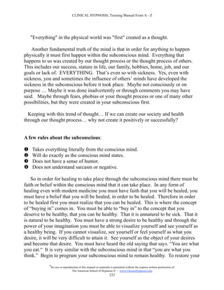 CLINICAL HYPNOSIS, Training Manual From A - Z




    "Everything" in the physical world was "first" created as a thought.

    Another fundamental truth of the mind is that in order for anything to happen
physically it must first happen within the subconscious mind. Everything that
happens to us was created by our thought process or the thought process of others.
This includes our success, stature in life, our family, hobbies, home, job, and our
goals or lack of. EVERYTHING. That’s even so with sickness. Yes, even with
sickness, you and sometimes the influence of others’ minds have developed the
sickness in the subconscious before it took place. Maybe not consciously or on
purpose … Maybe it was done inadvertently or through comments you may have
said. Maybe through fears, phobias or your thought process or one of many other
possibilities, but they were created in your subconscious first.

  Keeping with this trend of thought… If we can create our society and health
through our thought process… why not create it positively or successfully?


A few rules about the subconscious:

   Takes everything literally from the conscious mind.
   Will do exactly as the conscious mind states.
   Does not have a sense of humor.
   Does not understand sarcasm or negative.

    So in order for healing to take place through the subconscious mind there must be
faith or belief within the conscious mind that it can take place. In any form of
healing even with modern medicine you must have faith that you will be healed, you
must have a belief that you will be healed, in order to be healed. Therefore in order
to be healed first you must realize that you can be healed. This is where the concept
of “buying in” comes in. You must be able to “buy in” to the concept that you
deserve to be healthy, that you can be healthy. That it is unnatural to be sick. That it
is natural to be healthy. You must have a strong desire to be healthy and through the
power of your imagination you must be able to visualize yourself and see yourself as
a healthy being. If you cannot visualize, see yourself or feel yourself as what you
desire, it will be very difficult to attain it. See yourself as the object of your desires
and become that desire. You must have heard the old saying that says. “You are what
you eat.“ It is very similar with the subconscious mind in that “you are what you
think.” Begin to program your subconscious mind to remain healthy. To restore your
             #
                 No use or reproduction of this manual or materials is permitted without the express written permission of:
                                  The American School of Hypnosis  - www.ChooseHypnosis.com
                                                                   232
 