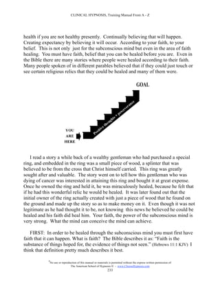 CLINICAL HYPNOSIS, Training Manual From A - Z




health if you are not healthy presently. Continually believing that will happen.
Creating expectancy by believing it will occur. According to your faith, to your
belief. This is not only just for the subconscious mind but even in the area of faith
healing. You must have faith, belief that you can be healed before you are. Even in
the Bible there are many stories where people were healed according to their faith.
Many people spoken of in different parables believed that if they could just touch or
see certain religious relics that they could be healed and many of them were.




    I read a story a while back of a wealthy gentleman who had purchased a special
ring, and embedded in the ring was a small piece of wood, a splinter that was
believed to be from the cross that Christ himself carried. This ring was greatly
sought after and valuable. The story went on to tell how this gentleman who was
dying of cancer was interested in attaining this ring and bought it at great expense.
Once he owned the ring and held it, he was miraculously healed, because he felt that
if he had this wonderful relic he would be healed. It was later found out that the
initial owner of the ring actually created with just a piece of wood that he found on
the ground and made up the story so as to make money on it. Even though it was not
legitimate as he had thought it to be, not knowing this news he believed he could be
healed and his faith did heal him. Your faith, the power of the subconscious mind is
very strong. What the mind can conceive the mind can achieve.

    FIRST: In order to be healed through the subconscious mind you must first have
faith that it can happen. What is faith? The Bible describes it as: “Faith is the
substance of things hoped for, the evidence of things not seen.” (Hebrews 11:1 KJV) I
think that definition pretty much describes it best.

            #
                No use or reproduction of this manual or materials is permitted without the express written permission of:
                                 The American School of Hypnosis  - www.ChooseHypnosis.com
                                                                  233
 