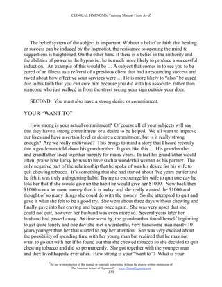 CLINICAL HYPNOSIS, Training Manual From A - Z




   The belief system of the subject is important. Without a belief or faith that healing
or success can be induced by the hypnotist, the resistance to opening the mind to
suggestions is heightened. On the other hand if there is a belief in the authority and
the abilities of power in the hypnotist, he is much more likely to produce a successful
induction. An example of this would be … A subject that comes in to see you to be
cured of an illness as a referral of a previous client that had a resounding success and
raved about how effective your services were … He is more likely to “also” be cured
due to his faith that you can cure him because you did with his associate, rather than
someone who just walked in from the street seeing your sign outside your door.

   SECOND: You must also have a strong desire or commitment.

YOUR “WANT TO”

   How strong is your actual commitment? Of course all of your subjects will say
that they have a strong commitment or a desire to be helped. We all want to improve
our lives and have a certain level or desire a commitment, but is it really strong
enough? Are we really motivated? This brings to mind a story that I heard recently
that a gentleman told about his grandmother. It goes like this … His grandmother
and grandfather lived together happily for many years. In fact his grandfather would
often praise how lucky he was to have such a wonderful woman as his partner. The
only negative part of the relationship that he spoke of was his desire for his wife to
quit chewing tobacco. It’s something that she had started about five years earlier and
he felt it was truly a disgusting habit. Trying to encourage his wife to quit one day he
told her that if she would give up the habit he would give her $1000. Now back then
$1000 was a lot more money than it is today, and she really wanted the $1000 and
thought of so many things she could do with the money. So she attempted to quit and
gave it what she felt to be a good try. She went about three days without chewing and
finally gave into her craving and began once again. She was very upset that she
could not quit, however her husband was even more so. Several years later her
husband had passed away. As time went by, the grandmother found herself beginning
to get quite lonely and one day she met a wonderful, very handsome man nearly 10
years younger than her that started to pay her attention. She was very excited about
the possibility of spending time with her young man but realized that he may not
want to go out with her if he found out that she chewed tobacco so she decided to quit
chewing tobacco and did so permanently. She got together with the younger man
and they lived happily ever after. How strong is your “want to”? What is your
            #
                No use or reproduction of this manual or materials is permitted without the express written permission of:
                                 The American School of Hypnosis  - www.ChooseHypnosis.com
                                                                  234
 