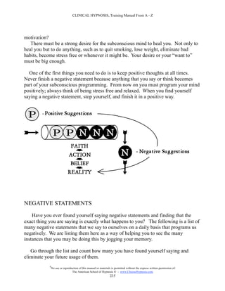 CLINICAL HYPNOSIS, Training Manual From A - Z




motivation?
   There must be a strong desire for the subconscious mind to heal you. Not only to
heal you but to do anything, such as to quit smoking, lose weight, eliminate bad
habits, become stress free or whenever it might be. Your desire or your “want to”
must be big enough.

  One of the first things you need to do is to keep positive thoughts at all times.
Never finish a negative statement because anything that you say or think becomes
part of your subconscious programming. From now on you must program your mind
positively; always think of being stress free and relaxed. When you find yourself
saying a negative statement, stop yourself, and finish it in a positive way.




NEGATIVE STATEMENTS

    Have you ever found yourself saying negative statements and finding that the
exact thing you are saying is exactly what happens to you? The following is a list of
many negative statements that we say to ourselves on a daily basis that programs us
negatively. We are listing them here as a way of helping you to see the many
instances that you may be doing this by jogging your memory.

   Go through the list and count how many you have found yourself saying and
eliminate your future usage of them.
            #
                No use or reproduction of this manual or materials is permitted without the express written permission of:
                                 The American School of Hypnosis  - www.ChooseHypnosis.com
                                                                  235
 