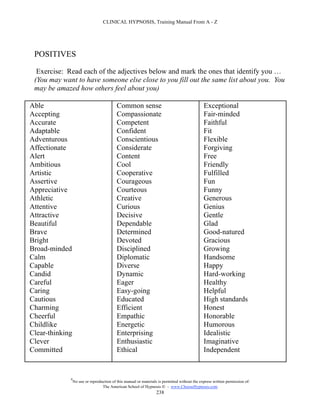 CLINICAL HYPNOSIS, Training Manual From A - Z




 POSITIVES

  Exercise: Read each of the adjectives below and mark the ones that identify you …
 (You may want to have someone else close to you fill out the same list about you. You
 may be amazed how others feel about you)

Able                                       Common sense                                        Exceptional
Accepting                                  Compassionate                                       Fair-minded
Accurate                                   Competent                                           Faithful
Adaptable                                  Confident                                           Fit
Adventurous                                Conscientious                                       Flexible
Affectionate                               Considerate                                         Forgiving
Alert                                      Content                                             Free
Ambitious                                  Cool                                                Friendly
Artistic                                   Cooperative                                         Fulfilled
Assertive                                  Courageous                                          Fun
Appreciative                               Courteous                                           Funny
Athletic                                   Creative                                            Generous
Attentive                                  Curious                                             Genius
Attractive                                 Decisive                                            Gentle
Beautiful                                  Dependable                                          Glad
Brave                                      Determined                                          Good-natured
Bright                                     Devoted                                             Gracious
Broad-minded                               Disciplined                                         Growing
Calm                                       Diplomatic                                          Handsome
Capable                                    Diverse                                             Happy
Candid                                     Dynamic                                             Hard-working
Careful                                    Eager                                               Healthy
Caring                                     Easy-going                                          Helpful
Cautious                                   Educated                                            High standards
Charming                                   Efficient                                           Honest
Cheerful                                   Empathic                                            Honorable
Childlike                                  Energetic                                           Humorous
Clear-thinking                             Enterprising                                        Idealistic
Clever                                     Enthusiastic                                        Imaginative
Committed                                  Ethical                                             Independent


             #
                 No use or reproduction of this manual or materials is permitted without the express written permission of:
                                  The American School of Hypnosis  - www.ChooseHypnosis.com
                                                                   238
 