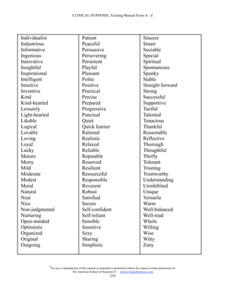 CLINICAL HYPNOSIS, Training Manual From A - Z




Individualist                             Patient                                             Sincere
Industrious                               Peaceful                                            Smart
Informative                               Persuasive                                          Sociable
Ingenious                                 Persevering                                         Special
Innovative                                Persistent                                          Spiritual
Insightful                                Playful                                             Spontaneous
Inspirational                             Pleasant                                            Spunky
Intelligent                               Polite                                              Stable
Intuitive                                 Positive                                            Straight forward
Inventive                                 Practical                                           Strong
Kind                                      Precise                                             Successful
Kind-hearted                              Prepared                                            Supportive
Leisurely                                 Progressive                                         Tactful
Light-hearted                             Punctual                                            Talented
Likable                                   Quiet                                               Tenacious
Logical                                   Quick learner                                       Thankful
Lovable                                   Rational                                            Reasonable
Loving                                    Realistic                                           Reflective
Loyal                                     Relaxed                                             Thorough
Lucky                                     Reliable                                            Thoughtful
Mature                                    Reputable                                           Thrifty
Merry                                     Reserved                                            Tolerant
Mild                                      Resilient                                           Trusting
Moderate                                  Resourceful                                         Trustworthy
Modest                                    Responsible                                         Understanding
Moral                                     Reverent                                            Uninhibited
Natural                                   Robust                                              Unique
Neat                                      Satisfied                                           Versatile
Nice                                      Secure                                              Warm
Non-judgmental                            Self-confident                                      Well-balanced
Nurturing                                 Self-reliant                                        Well-read
Open-minded                               Sensible                                            Whole
Optimistic                                Sensitive                                           Willing
Organized                                 Sexy                                                Wise
Original                                  Sharing                                             Witty
Outgoing                                  Simplistic                                          Zany



            #
                No use or reproduction of this manual or materials is permitted without the express written permission of:
                                 The American School of Hypnosis  - www.ChooseHypnosis.com
                                                                  239
 