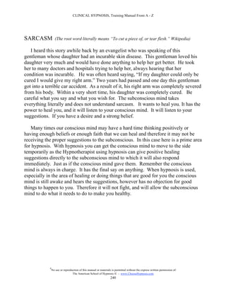 CLINICAL HYPNOSIS, Training Manual From A - Z




SARCASM            (The root word literally means “To cut a piece of, or tear flesh.” Wikipedia)

   I heard this story awhile back by an evangelist who was speaking of this
gentleman whose daughter had an incurable skin disease. This gentleman loved his
daughter very much and would have done anything to help her get better. He took
her to many doctors and hospitals trying to help her, always hearing that her
condition was incurable. He was often heard saying, “If my daughter could only be
cured I would give my right arm.” Two years had passed and one day this gentleman
got into a terrible car accident. As a result of it, his right arm was completely severed
from his body. Within a very short time, his daughter was completely cured. Be
careful what you say and what you wish for. The subconscious mind takes
everything literally and does not understand sarcasm. It wants to heal you. It has the
power to heal you, and it will listen to your conscious mind. It will listen to your
suggestions. If you have a desire and a strong belief.

   Many times our conscious mind may have a hard time thinking positively or
having enough beliefs or enough faith that we can heal and therefore it may not be
receiving the proper suggestions to the subconscious. In this case here is a prime area
for hypnosis. With hypnosis you can get the conscious mind to move to the side
temporarily as the Hypnotherapist using hypnosis can give positive healing
suggestions directly to the subconscious mind to which it will also respond
immediately. Just as if the conscious mind gave them. Remember the conscious
mind is always in charge. It has the final say on anything. When hypnosis is used,
especially in the area of healing or doing things that are good for you the conscious
mind is still awake and hears the suggestions, however has no objection for good
things to happen to you. Therefore it will not fight, and will allow the subconscious
mind to do what it needs to do to make you healthy.




            #
                No use or reproduction of this manual or materials is permitted without the express written permission of:
                                 The American School of Hypnosis  - www.ChooseHypnosis.com
                                                                  240
 