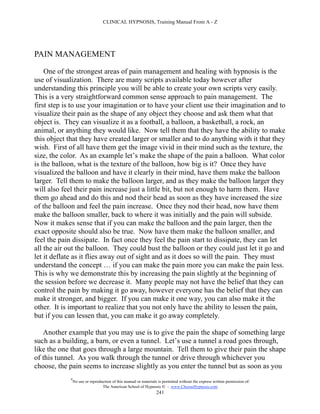 CLINICAL HYPNOSIS, Training Manual From A - Z




PAIN MANAGEMENT

    One of the strongest areas of pain management and healing with hypnosis is the
use of visualization. There are many scripts available today however after
understanding this principle you will be able to create your own scripts very easily.
This is a very straightforward common sense approach to pain management. The
first step is to use your imagination or to have your client use their imagination and to
visualize their pain as the shape of any object they choose and ask them what that
object is. They can visualize it as a football, a balloon, a basketball, a rock, an
animal, or anything they would like. Now tell them that they have the ability to make
this object that they have created larger or smaller and to do anything with it that they
wish. First of all have them get the image vivid in their mind such as the texture, the
size, the color. As an example let’s make the shape of the pain a balloon. What color
is the balloon, what is the texture of the balloon, how big is it? Once they have
visualized the balloon and have it clearly in their mind, have them make the balloon
larger. Tell them to make the balloon larger, and as they make the balloon larger they
will also feel their pain increase just a little bit, but not enough to harm them. Have
them go ahead and do this and nod their head as soon as they have increased the size
of the balloon and feel the pain increase. Once they nod their head, now have them
make the balloon smaller, back to where it was initially and the pain will subside.
Now it makes sense that if you can make the balloon and the pain larger, then the
exact opposite should also be true. Now have them make the balloon smaller, and
feel the pain dissipate. In fact once they feel the pain start to dissipate, they can let
all the air out the balloon. They could bust the balloon or they could just let it go and
let it deflate as it flies away out of sight and as it does so will the pain. They must
understand the concept … if you can make the pain more you can make the pain less.
This is why we demonstrate this by increasing the pain slightly at the beginning of
the session before we decrease it. Many people may not have the belief that they can
control the pain by making it go away, however everyone has the belief that they can
make it stronger, and bigger. If you can make it one way, you can also make it the
other. It is important to realize that you not only have the ability to lessen the pain,
but if you can lessen that, you can make it go away completely.

   Another example that you may use is to give the pain the shape of something large
such as a building, a barn, or even a tunnel. Let’s use a tunnel a road goes through,
like the one that goes through a large mountain. Tell them to give their pain the shape
of this tunnel. As you walk through the tunnel or drive through whichever you
choose, the pain seems to increase slightly as you enter the tunnel but as soon as you
            #
                No use or reproduction of this manual or materials is permitted without the express written permission of:
                                 The American School of Hypnosis  - www.ChooseHypnosis.com
                                                                  241
 
