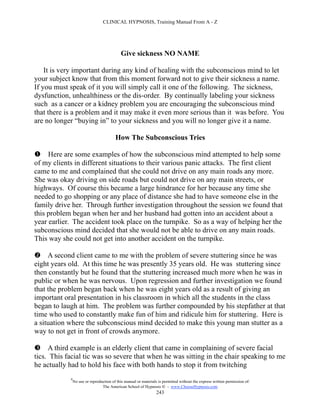 CLINICAL HYPNOSIS, Training Manual From A - Z




                                            Give sickness NO NAME

    It is very important during any kind of healing with the subconscious mind to let
your subject know that from this moment forward not to give their sickness a name.
If you must speak of it you will simply call it one of the following. The sickness,
dysfunction, unhealthiness or the dis-order. By continually labeling your sickness
such as a cancer or a kidney problem you are encouraging the subconscious mind
that there is a problem and it may make it even more serious than it was before. You
are no longer “buying in” to your sickness and you will no longer give it a name.

                                         How The Subconscious Tries

 Here are some examples of how the subconscious mind attempted to help some
of my clients in different situations to their various panic attacks. The first client
came to me and complained that she could not drive on any main roads any more.
She was okay driving on side roads but could not drive on any main streets, or
highways. Of course this became a large hindrance for her because any time she
needed to go shopping or any place of distance she had to have someone else in the
family drive her. Through further investigation throughout the session we found that
this problem began when her and her husband had gotten into an accident about a
year earlier. The accident took place on the turnpike. So as a way of helping her the
subconscious mind decided that she would not be able to drive on any main roads.
This way she could not get into another accident on the turnpike.

 A second client came to me with the problem of severe stuttering since he was
eight years old. At this time he was presently 35 years old. He was stuttering since
then constantly but he found that the stuttering increased much more when he was in
public or when he was nervous. Upon regression and further investigation we found
that the problem began back when he was eight years old as a result of giving an
important oral presentation in his classroom in which all the students in the class
began to laugh at him. The problem was further compounded by his stepfather at that
time who used to constantly make fun of him and ridicule him for stuttering. Here is
a situation where the subconscious mind decided to make this young man stutter as a
way to not get in front of crowds anymore.

 A third example is an elderly client that came in complaining of severe facial
tics. This facial tic was so severe that when he was sitting in the chair speaking to me
he actually had to hold his face with both hands to stop it from twitching
            #
                No use or reproduction of this manual or materials is permitted without the express written permission of:
                                 The American School of Hypnosis  - www.ChooseHypnosis.com
                                                                  243
 