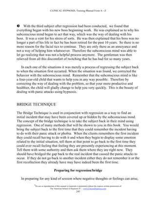CLINICAL HYPNOSIS, Training Manual From A - Z




 With the third subject after regression had been conducted, we found that
everything began with his new boss beginning work. He was explained as to why his
subconscious mind began to act that way, which was the way of dealing with his
boss. It was a vent for his stress of sorts. He was then explained that his boss was no
longer a part of his life in fact he has been retired for the past 10 years. So there is no
more reason for the facial tics to continue. They are only there as an annoyance and
not a way of helping him whatsoever. Therefore the subconscious mind was able to
let go realizing that was not a helpful process anymore. The gentleman was then
relieved from all this discomfort of twitching that he has had for so many years.

   In each one of the situations it was merely a process of regressing the subject back
to when the situation first occurred. When the situation was found, we corrected the
behavior with the subconscious mind. Remember that the subconscious mind is like
a four-year-old child that wants to help you in any way possible. Therefore by
correcting the way of dealing with the problem, so that your more productive and
healthier, the child will gladly change to help you very quickly. This is the beauty of
dealing with panic attacks using hypnosis.


BRIDGE TECHNIQUE

The Bridge Technique is used in conjunction with regression as a way to find an
initial incident that may have been covered up or hidden by the subconscious mind.
The concept of the bridge technique is to take the subject back in their mind using
regression. One of many methods that will be shown to you in this book. You would
bring the subject back to the first time that they could remember the incident having
to do with their panic attack or phobia. When the clients remembers the first incident
they could recall having to do with it and when they begin to display some emotion
related to the initial situation, tell them at that point to go back to the first time they
could ever recall feeling that feeling they are presently experiencing at this moment.
Tell them with some authority and then ask them where they are right now. They
should have bridged the gap back to the real incident that caused the panic attacks to
occur. If they do not go back to another incident either they do not remember it or the
first recollection they already have may have indeed been the first time.

                                       Preparing for regression/bridge

   In preparing for any kind of session where negative thoughts or feelings can arise,
             #
                 No use or reproduction of this manual or materials is permitted without the express written permission of:
                                  The American School of Hypnosis  - www.ChooseHypnosis.com
                                                                   245
 