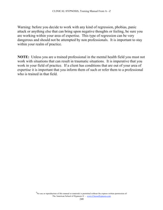 CLINICAL HYPNOSIS, Training Manual From A - Z




Warning: before you decide to work with any kind of regression, phobias, panic
attack or anything else that can bring upon negative thoughts or feeling, be sure you
are working within your area of expertise. This type of regression can be very
dangerous and should not be attempted by non professionals. It is important to stay
within your realm of practice.


NOTE: Unless you are a trained professional in the mental health field you must not
work with situations that can result in traumatic situations. It is imperative that you
work in your field of practice. If a client has conditions that are out of your area of
expertise it is important that you inform them of such or refer them to a professional
who is trained in that field.




            #
                No use or reproduction of this manual or materials is permitted without the express written permission of:
                                 The American School of Hypnosis  - www.ChooseHypnosis.com
                                                                  248
 