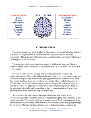 CLINICAL HYPNOSIS, Training Manual From A - Z




  Conscious Mind                              LEFT                RIGHT                          Subconscious Mind
      Logic                                                                                         Recognition
     Reason                                                                                           Rhythm
   Mathematics                                                                                         Visual
     Reading                                                                                         Imagery
     Writing                                                                                         Creativity
    Language                                                                                          Dreams
     Analysis                                                                                        Symbols
       Ego                                                                                           Emotions




                                                 CONSCIOUS MIND

    This is the part of your mind that has to figure things out with it’s limited abilities.
It is about 5% of your mind. Even Einstein used only about 6% of his mind
consciously. This is the part of the mind that sometimes has a hard time walking and
chewing gum at the same time.

    The conscious mind is our short term memory, it is logical, analyzes things, a
creature of habit, is self aware and the decision maker. It is the part of the mind that
is “in charge”.

    In order to make positive changes and become mentally fit you must be
consciously aware of the need for change, be motivated to get better, and believe you
can achieve the goal. We all know that getting your body into shape involves more
than merely thinking about going to the gym. Mental fitness calls for the same level
of dedication. So in order to make these positive changes, the process of hypnosis is
utilized to bypass the negative conscious mind and bring the suggestions directly to
the subconscious mind which always hears, always pays attention and is anxiously
awaiting instructions on how to help the proper way.

   To understand the relationship of the conscious mind as it relates to the
subconscious mind I will use this analogy. Imagine the captain of a submarine as the
conscious mind. The captain is the one who makes all of the decisions in regards to
destination and maneuvering. He is the only one who sees where he is going through
the periscope. On the other hand, the large crew that are actually navigating the
             #
                 No use or reproduction of this manual or materials is permitted without the express written permission of:
                                  The American School of Hypnosis  - www.ChooseHypnosis.com
                                                                   24
 