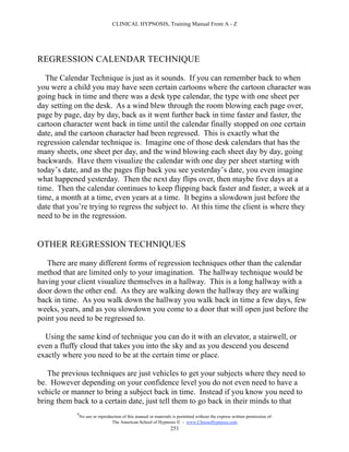 CLINICAL HYPNOSIS, Training Manual From A - Z




REGRESSION CALENDAR TECHNIQUE

   The Calendar Technique is just as it sounds. If you can remember back to when
you were a child you may have seen certain cartoons where the cartoon character was
going back in time and there was a desk type calendar, the type with one sheet per
day setting on the desk. As a wind blew through the room blowing each page over,
page by page, day by day, back as it went further back in time faster and faster, the
cartoon character went back in time until the calendar finally stopped on one certain
date, and the cartoon character had been regressed. This is exactly what the
regression calendar technique is. Imagine one of those desk calendars that has the
many sheets, one sheet per day, and the wind blowing each sheet day by day, going
backwards. Have them visualize the calendar with one day per sheet starting with
today’s date, and as the pages flip back you see yesterday’s date, you even imagine
what happened yesterday. Then the next day flips over, then maybe five days at a
time. Then the calendar continues to keep flipping back faster and faster, a week at a
time, a month at a time, even years at a time. It begins a slowdown just before the
date that you’re trying to regress the subject to. At this time the client is where they
need to be in the regression.


OTHER REGRESSION TECHNIQUES

   There are many different forms of regression techniques other than the calendar
method that are limited only to your imagination. The hallway technique would be
having your client visualize themselves in a hallway. This is a long hallway with a
door down the other end. As they are walking down the hallway they are walking
back in time. As you walk down the hallway you walk back in time a few days, few
weeks, years, and as you slowdown you come to a door that will open just before the
point you need to be regressed to.

  Using the same kind of technique you can do it with an elevator, a stairwell, or
even a fluffy cloud that takes you into the sky and as you descend you descend
exactly where you need to be at the certain time or place.

   The previous techniques are just vehicles to get your subjects where they need to
be. However depending on your confidence level you do not even need to have a
vehicle or manner to bring a subject back in time. Instead if you know you need to
bring them back to a certain date, just tell them to go back in their minds to that
            #
                No use or reproduction of this manual or materials is permitted without the express written permission of:
                                 The American School of Hypnosis  - www.ChooseHypnosis.com
                                                                  251
 