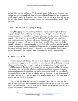 CLINICAL HYPNOSIS, Training Manual From A - Z




certain date, and they will do so. Or if you’re trying to find a certain item that your
subject had lost you would tell them in their mind to go back to the last time that they
recall actually seeing it. Once they have gotten there you just have them tell you step
by step what they are doing from that moment and continue until they actually find
the item.


THOUGHT STOPPING - (Stop & Swap)

  Thought stopping is a very simple yet effective way to stop an unproductive or
negative thought from continuing to develop. The entire process is like this. As
soon as a negative or unproductive thought enters your mind or you are thinking in a
negative way, simply say to yourself out loud “stop” or “cancel” and watch the
unproductive or negative thought fade away. Even though this seems very simple,
practice it in your own life and you’ll find it very helpful. Also, when you find a
negative influence or statement coming to you from other people or another outside
source, instead of accepting it and letting it become part of your programming, stop it
by saying out loud, “cancel, cancel”. This gives you subconscious the ability to
correct the negative and replace it with the appropriate positive programming.


COLOR IMAGERY

   Color imagery is a technique that can be used to help in many hypnotic sessions as
a post hypnotic suggestion. You just need to associate and color, whichever you may
choose with the item that you are trying to give the suggestions for. An example
would be such as in the area of confidence, you can say something like, “Every time
you see the color red whether it be in something as small as a woman’s fingernail
color or as large as a sign, anytime you see the color red, red, red, you immediately
feel as confident as you do right now in the session. Anytime you see the color red
no matter where it is … even in a street light, you immediately feel this great sense of
confidence that you have right now.”

   You can use any color that you like. If the subject has a favorite color use that
one. If your client does not want to use a color you can also do the same thing with a
specific sound, or smell. You can even use an item for the association such as a rock,
a good luck charm, a necklace or amulet.

            #
                No use or reproduction of this manual or materials is permitted without the express written permission of:
                                 The American School of Hypnosis  - www.ChooseHypnosis.com
                                                                  252
 