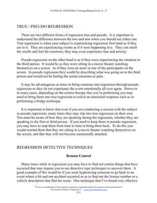 CLINICAL HYPNOSIS, Training Manual From A - Z




TRUE / PSEUDO REGRESSION

   There are two different forms of regression true and pseudo. It is important to
understand the difference between the two and also when you should use either one.
True regression is when your subject is experiencing regression first hand as if they
are in it. They are experiencing events as if it were happening live. They can smell
the smells and feel the emotions; they may even experience fear and anxiety.

   Pseudo regression on the other hand is as if they were experiencing the situation in
the third person. It would be as they were sitting in a movie theater watching
themselves on a screen. As if they were an actor or one of the participants on the
screen. In pseudo regression they would be describing what was going on in the third
person and would not be feeling the actual emotions or pain.

   It may be advantageous at times to bring someone into regression through pseudo
regression so they do not experience the event emotionally all over again. However
in many cases, depending on the certain therapy that you’re performing you may
need to bring them into true regression to solicit an emotional response such as in
performing a bridge technique.

   It is important to know that even if you are conducting a session with the subject
in pseudo regression, many times they may slip into true regression on their own.
You must be aware of how they are speaking during the regression, whether they are
speaking in the first or third person. If you need to keep them in pseudo regression,
you may have to stop them from time to time to bring them back. To do this you
would remind them that they are sitting in a movie theater watching themselves on
the screen, and that they will not become emotionally attached.


REGRESSION DETECTIVE TECHNIQUES

                                                     Remote Control

   Many times while in regression you may have to find out certain things that have
occurred that may require you to use detective type techniques to uncover them. A
good example of this would be if you were hypnotizing someone to go back to an
event where a hit and run accident occurred so as to find out the license number or a
vehicle description that fled the scene. One technique that I’ve found very effective
            #
                No use or reproduction of this manual or materials is permitted without the express written permission of:
                                 The American School of Hypnosis  - www.ChooseHypnosis.com
                                                                  253
 