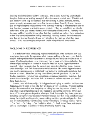 CLINICAL HYPNOSIS, Training Manual From A - Z




in doing this is the remote-control technique. This is done by having your subject
imagine that they are holding a magical television remote control unit. With this unit
you can have them stop the scene as they’re watching it, or fast-forward, rewind,
pause, zoom in, zoom out, and even slow the scene down frame by frame. Now as
you are regressing the subject to the event that they’re trying to remember you can do
any function you need to with the remote control. If they are not able to see clearly
the license plate, you can tell them to pause the scene and to zoom in. In many cases
they can suddenly see the license plate that they couldn’t see earlier. Or in a situation
where they cannot remember seeing something, you may want to rewind the scene
and then go forward frame by frame very slowly so they can see what they have
missed. It is a very strong technique that can be adapted to suit many needs.


WORDING IN REGRESSION

    It is important while conducting regression techniques to be careful of how you
word your statements. In regression what you are seeking is the true events that the
subject had experienced however there is always the possibility of confabulation to
occur. Confabulation is an event or memory that is made up by the mind either due
to the subject being led or steered in a certain direction by the Hypnotherapist or
maybe by other memories that the subject may have stored in their mind. In most
cases the subject will feel that these memories are true. But as the Hypnotherapist
you must be conscious so as not to lead your subject to confabulate something that
has not occurred. Therefore be very careful how you ask questions. Do not ask
leading questions. However you should ask open ended questions. Questions that
would leave the subject to choose their own answers and not ones that you would
have them choose.
    In most cases while the subject is in hypnosis and trying to recollect incidents that
happened, it will seem to you like they are taking a very long time. When in fact the
subject does not realize how long they are taking because they are so relaxed. It is
important to give them the proper time needed to answer the questions. If you cut
them off because you are impatient when you think that maybe they have given you
the entire answer you may lose important information that they were just about ready
to say. So helpful wording while you are asking a subject questions if you feel that
you are not sure if they were finished would be to simply say things such as “go on
…” or “and …”or “okay …” or “and then what …”. Each one of those statements
can aid your subject to continue without frustrating them to stop.

             #
                 No use or reproduction of this manual or materials is permitted without the express written permission of:
                                  The American School of Hypnosis  - www.ChooseHypnosis.com
                                                                   254
 