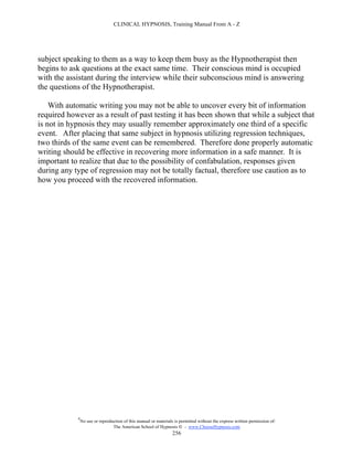 CLINICAL HYPNOSIS, Training Manual From A - Z




subject speaking to them as a way to keep them busy as the Hypnotherapist then
begins to ask questions at the exact same time. Their conscious mind is occupied
with the assistant during the interview while their subconscious mind is answering
the questions of the Hypnotherapist.

    With automatic writing you may not be able to uncover every bit of information
required however as a result of past testing it has been shown that while a subject that
is not in hypnosis they may usually remember approximately one third of a specific
event. After placing that same subject in hypnosis utilizing regression techniques,
two thirds of the same event can be remembered. Therefore done properly automatic
writing should be effective in recovering more information in a safe manner. It is
important to realize that due to the possibility of confabulation, responses given
during any type of regression may not be totally factual, therefore use caution as to
how you proceed with the recovered information.




            #
                No use or reproduction of this manual or materials is permitted without the express written permission of:
                                 The American School of Hypnosis  - www.ChooseHypnosis.com
                                                                  256
 