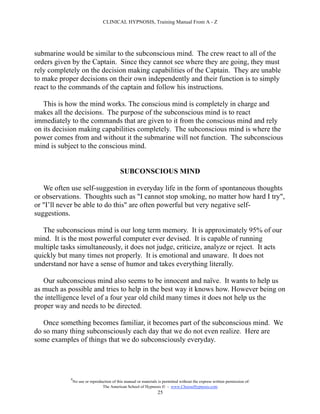 CLINICAL HYPNOSIS, Training Manual From A - Z




submarine would be similar to the subconscious mind. The crew react to all of the
orders given by the Captain. Since they cannot see where they are going, they must
rely completely on the decision making capabilities of the Captain. They are unable
to make proper decisions on their own independently and their function is to simply
react to the commands of the captain and follow his instructions.

   This is how the mind works. The conscious mind is completely in charge and
makes all the decisions. The purpose of the subconscious mind is to react
immediately to the commands that are given to it from the conscious mind and rely
on its decision making capabilities completely. The subconscious mind is where the
power comes from and without it the submarine will not function. The subconscious
mind is subject to the conscious mind.


                                            SUBCONSCIOUS MIND

   We often use self-suggestion in everyday life in the form of spontaneous thoughts
or observations. Thoughts such as "I cannot stop smoking, no matter how hard I try",
or "I’ll never be able to do this" are often powerful but very negative self-
suggestions.

   The subconscious mind is our long term memory. It is approximately 95% of our
mind. It is the most powerful computer ever devised. It is capable of running
multiple tasks simultaneously, it does not judge, criticize, analyze or reject. It acts
quickly but many times not properly. It is emotional and unaware. It does not
understand nor have a sense of humor and takes everything literally.

   Our subconscious mind also seems to be innocent and naïve. It wants to help us
as much as possible and tries to help in the best way it knows how. However being on
the intelligence level of a four year old child many times it does not help us the
proper way and needs to be directed.

   Once something becomes familiar, it becomes part of the subconscious mind. We
do so many thing subconsciously each day that we do not even realize. Here are
some examples of things that we do subconsciously everyday.




            #
                No use or reproduction of this manual or materials is permitted without the express written permission of:
                                 The American School of Hypnosis  - www.ChooseHypnosis.com
                                                                  25
 