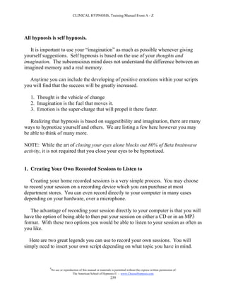 CLINICAL HYPNOSIS, Training Manual From A - Z




All hypnosis is self hypnosis.

  It is important to use your “imagination” as much as possible whenever giving
yourself suggestions. Self hypnosis is based on the use of your thoughts and
imagination. The subconscious mind does not understand the difference between an
imagined memory and a real memory.

  Anytime you can include the developing of positive emotions within your scripts
you will find that the success will be greatly increased.

   1. Thought is the vehicle of change
   2. Imagination is the fuel that moves it.
   3. Emotion is the super-charge that will propel it there faster.

   Realizing that hypnosis is based on suggestibility and imagination, there are many
ways to hypnotize yourself and others. We are listing a few here however you may
be able to think of many more.

NOTE: While the art of closing your eyes alone blocks out 80% of Beta brainwave
activity, it is not required that you close your eyes to be hypnotized.


1. Creating Your Own Recorded Sessions to Listen to

    Creating your home recorded sessions is a very simple process. You may choose
to record your session on a recording device which you can purchase at most
department stores. You can even record directly to your computer in many cases
depending on your hardware, over a microphone.

   The advantage of recording your session directly to your computer is that you will
have the option of being able to then put your session on either a CD or in an MP3
format. With these two options you would be able to listen to your session as often as
you like.

  Here are two great legends you can use to record your own sessions. You will
simply need to insert your own script depending on what topic you have in mind.



            #
                No use or reproduction of this manual or materials is permitted without the express written permission of:
                                 The American School of Hypnosis  - www.ChooseHypnosis.com
                                                                  259
 