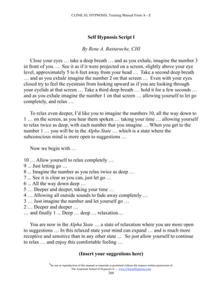 CLINICAL HYPNOSIS, Training Manual From A - Z




                                                Self Hypnosis Script l

                                           By Rene A. Bastarache, CHI

    Close your eyes … take a deep breath … and as you exhale, imagine the number 3
in front of you … See it as if it were projected on a screen, slightly above your eye
level, approximately 5 to 6 feet away from your head … Take a second deep breath
… and as you exhale imagine the number 2 on that screen … Even with your eyes
closed try to feel the eyestrain from looking upward as if you are looking through
your eyelids at that screen … Take a third deep breath … hold it for a few seconds …
and as you exhale imagine the number 1 on that screen … allowing yourself to let go
completely, and relax …

    To relax even deeper, I’d like you to imagine the numbers 10, all the way down to
1 … on the screen, as you hear them spoken … taking your time … allowing yourself
to relax twice as deep, with each number that you imagine … When you get to the
number 1 … you will be in the Alpha State … which is a state where the
subconscious mind is more open to suggestions …

   Now we begin with …

10 … Allow yourself to relax completely …
9 ... Just letting go …
8 ... Imagine the number as you relax twice as deep …
7 ... See it is clear as you can, just let go …
6 ... All the way down deep …
5 … Deeper and deeper, taking your time …
4 … Allowing all outside sounds to fade away completely …
3 … Just imagine the number and let yourself go …
2 … Deeper and deeper …
… and finally 1 ... Deep … deep … relaxation…

    You are now in the Alpha State … a state of relaxation where you are more open
to suggestions … In this relaxed state your mind can expand … and is much more
receptive and sensitive than in any other state … So just allow yourself to continue
to relax … and enjoy this comfortable feeling …

                                        (Insert your suggestions here)
            #
                No use or reproduction of this manual or materials is permitted without the express written permission of:
                                 The American School of Hypnosis  - www.ChooseHypnosis.com
                                                                  260
 