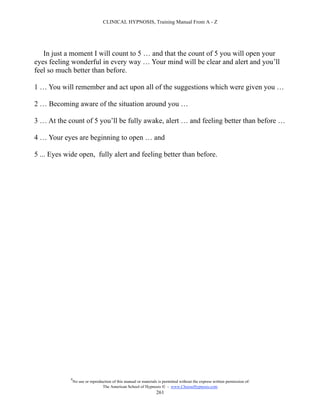CLINICAL HYPNOSIS, Training Manual From A - Z




   In just a moment I will count to 5 … and that the count of 5 you will open your
eyes feeling wonderful in every way … Your mind will be clear and alert and you’ll
feel so much better than before.

1 … You will remember and act upon all of the suggestions which were given you …

2 … Becoming aware of the situation around you …

3 … At the count of 5 you’ll be fully awake, alert … and feeling better than before …

4 … Your eyes are beginning to open … and

5 ... Eyes wide open, fully alert and feeling better than before.




            #
                No use or reproduction of this manual or materials is permitted without the express written permission of:
                                 The American School of Hypnosis  - www.ChooseHypnosis.com
                                                                  261
 