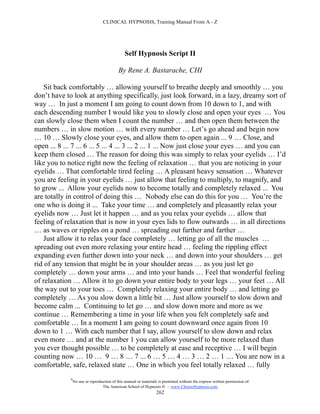 CLINICAL HYPNOSIS, Training Manual From A - Z




                                                Self Hypnosis Script II

                                            By Rene A. Bastarache, CHI

    Sit back comfortably … allowing yourself to breathe deeply and smoothly … you
don’t have to look at anything specifically, just look forward, in a lazy, dreamy sort of
way … In just a moment I am going to count down from 10 down to 1, and with
each descending number I would like you to slowly close and open your eyes … You
can slowly close them when I count the number … and then open them between the
numbers … in slow motion … with every number … Let’s go ahead and begin now
… 10 … Slowly close your eyes, and allow them to open again ... 9 … Close, and
open ... 8 ... 7 ... 6 ... 5 ... 4 ... 3 ... 2 ... 1 ... Now just close your eyes … and you can
keep them closed … The reason for doing this was simply to relax your eyelids … I’d
like you to notice right now the feeling of relaxation … that you are noticing in your
eyelids … That comfortable tired feeling … A pleasant heavy sensation … Whatever
you are feeling in your eyelids … just allow that feeling to multiply, to magnify, and
to grow ... Allow your eyelids now to become totally and completely relaxed ... You
are totally in control of doing this … Nobody else can do this for you … You’re the
one who is doing it ... Take your time … and completely and pleasantly relax your
eyelids now … Just let it happen … and as you relax your eyelids … allow that
feeling of relaxation that is now in your eyes lids to flow outwards … in all directions
… as waves or ripples on a pond … spreading out farther and farther …
    Just allow it to relax your face completely … letting go of all the muscles …
spreading out even more relaxing your entire head … feeling the rippling effect
expanding even further down into your neck … and down into your shoulders … get
rid of any tension that might be in your shoulder areas … as you just let go
completely … down your arms … and into your hands … Feel that wonderful feeling
of relaxation … Allow it to go down your entire body to your legs … your feet … All
the way out to your toes … Completely relaxing your entire body … and letting go
completely … As you slow down a little bit … Just allow yourself to slow down and
become calm ... Continuing to let go … and slow down more and more as we
continue … Remembering a time in your life when you felt completely safe and
comfortable … In a moment I am going to count downward once again from 10
down to 1 … With each number that I say, allow yourself to slow down and relax
even more … and at the number 1 you can allow yourself to be more relaxed than
you ever thought possible … to be completely at ease and receptive … I will begin
counting now … 10 … 9 … 8 … 7 ... 6 … 5 … 4 … 3 … 2 … 1 … You are now in a
comfortable, safe, relaxed state … One in which you feel totally relaxed … fully
             #
                 No use or reproduction of this manual or materials is permitted without the express written permission of:
                                  The American School of Hypnosis  - www.ChooseHypnosis.com
                                                                   262
 