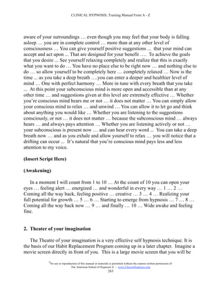 CLINICAL HYPNOSIS, Training Manual From A - Z




aware of your surroundings … even though you may feel that your body is falling
asleep … you are in complete control … more than at any other level of
consciousness … You can give yourself positive suggestions ... that your mind can
accept and act upon ... That are designed for your benefit …. To achieve the goals
that you desire ... See yourself relaxing completely and realize that this is exactly
what you want to do … You have no place else to be right now … and nothing else to
do … so allow yourself to be completely here … completely relaxed … Now is the
time ... as you take a deep breath ….you can enter a deeper and healthier level of
mind … One with perfect harmony … More in tune with every breath that you take
... At this point your subconscious mind is more open and accessible than at any
other time … and suggestions given at this level are extremely effective … Whether
you’re conscious mind hears me or not … it does not matter … You can simply allow
your conscious mind to relax … and unwind … You can allow it to let go and think
about anything you would like … Whether you are listening to the suggestions
consciously, or not … it does not matter … because the subconscious mind … always
hears … and always pays attention … Whether you are listening actively or not …
your subconscious is present now … and can hear every word ... You can take a deep
breath now … and as you exhale and allow yourself to relax … you will notice that a
drifting can occur ... It’s natural that you’re conscious mind pays less and less
attention to my voice.

(Insert Script Here)

(Awakening)

   In a moment I will count from 1 to 10 … At the count of 10 you can open your
eyes … feeling alert … energized … and wonderful in every way … 1 … 2 …
Coming all the way back, feeling positive … creative … 3 … 4 … Realizing your
full potential for growth … 5 … 6 … Starting to emerge from hypnosis … 7 … 8 …
Coming all the way back now … 9 … and finally … 10 … Wide awake and feeling
fine.


2. Theater of your imagination

   The Theatre of your imagination is a very effective self hypnosis technique. It is
the basis of our Habit Replacement Program coming up in a later chapter. Imagine a
movie screen directly in front of you. This is a large movie screen that you will be
            #
                No use or reproduction of this manual or materials is permitted without the express written permission of:
                                 The American School of Hypnosis  - www.ChooseHypnosis.com
                                                                  263
 