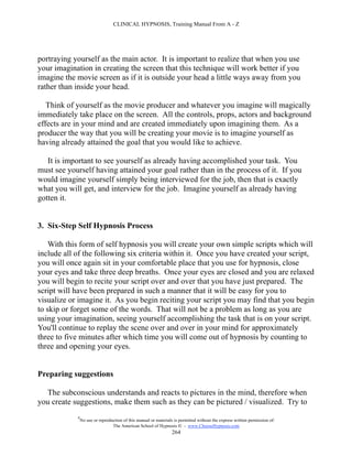 CLINICAL HYPNOSIS, Training Manual From A - Z




portraying yourself as the main actor. It is important to realize that when you use
your imagination in creating the screen that this technique will work better if you
imagine the movie screen as if it is outside your head a little ways away from you
rather than inside your head.

   Think of yourself as the movie producer and whatever you imagine will magically
immediately take place on the screen. All the controls, props, actors and background
effects are in your mind and are created immediately upon imagining them. As a
producer the way that you will be creating your movie is to imagine yourself as
having already attained the goal that you would like to achieve.

   It is important to see yourself as already having accomplished your task. You
must see yourself having attained your goal rather than in the process of it. If you
would imagine yourself simply being interviewed for the job, then that is exactly
what you will get, and interview for the job. Imagine yourself as already having
gotten it.


3. Six-Step Self Hypnosis Process

    With this form of self hypnosis you will create your own simple scripts which will
include all of the following six criteria within it. Once you have created your script,
you will once again sit in your comfortable place that you use for hypnosis, close
your eyes and take three deep breaths. Once your eyes are closed and you are relaxed
you will begin to recite your script over and over that you have just prepared. The
script will have been prepared in such a manner that it will be easy for you to
visualize or imagine it. As you begin reciting your script you may find that you begin
to skip or forget some of the words. That will not be a problem as long as you are
using your imagination, seeing yourself accomplishing the task that is on your script.
You'll continue to replay the scene over and over in your mind for approximately
three to five minutes after which time you will come out of hypnosis by counting to
three and opening your eyes.


Preparing suggestions

  The subconscious understands and reacts to pictures in the mind, therefore when
you create suggestions, make them such as they can be pictured / visualized. Try to
            #
                No use or reproduction of this manual or materials is permitted without the express written permission of:
                                 The American School of Hypnosis  - www.ChooseHypnosis.com
                                                                  264
 