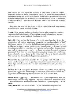 CLINICAL HYPNOSIS, Training Manual From A - Z




be as specific and vivid as possible, including as many senses as you can. Not all
people are as visual as others. Although the majority of society are primarily visual,
you will find many that their primary sense is feeling otherwise known as kinesthetic.
So by including suggestions on both you will become more effective. Also include
items that make your client participate with their sense of smell, taste and hearing if
possible.

   Here are a few steps that you should include in your self hypnosis suggestions or
visualizations to get the most effectiveness.

Simple - Keep your suggestions as simple and to the point as possible so as to be
remembered while in hypnosis. If you include to much information or too many
subjects, you may have a hard time visualizing them all.

Believable - Here is where the “buying-in” principle comes into play. Before the
subconscious will begin to act upon any suggestion you must have a belief or “faith”
that it could happen. If it is so far fetched that you don’t think there is any way you
could attain it, you are wasting your time… An example would be if you are going to
hypnotize yourself to run a marathon and presently you have a hard time running to
your mailbox each morning … maybe you should give yourself suggestions to run a
quarter mile first. Once you have attained that goal, then increase it to a half mile,
then a mile and so on … If your goal is within sight, believable, then it is attainable.
“The journey of a thousand miles begins one step at a time.”

Measurable - Be as specific as possible. Are you going to walk 500 yards or 5
miles. Break your goal down to specific measurements such as miles, feet, ounces,
hours, days, amounts, colors, etc. The more measurable and specific, the more
attainable.

Positive - NEVER, use negative statements. Always use positive, upbeat, uplifting,
promotional suggestions. The more positive and even overboard “icky sweet” the
suggestions, the more readily the subconscious will be to act upon them.

Present Tense - I am doing it … See it in the now! If you use past tense, there will
be no change, since it already happened. If you use future tense, the mind will wait
… Remember three of the most successful words in the English language ... DO IT
NOW!
Carry a Reward - Just as with a child … If you ask them to change or to do
            #
                No use or reproduction of this manual or materials is permitted without the express written permission of:
                                 The American School of Hypnosis  - www.ChooseHypnosis.com
                                                                  265
 