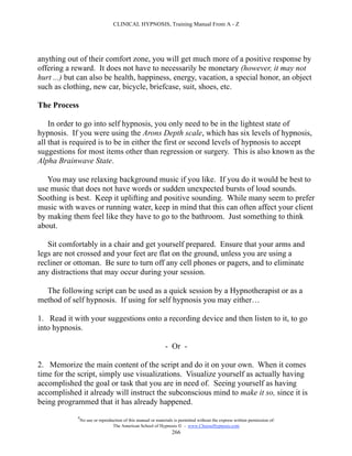 CLINICAL HYPNOSIS, Training Manual From A - Z




anything out of their comfort zone, you will get much more of a positive response by
offering a reward. It does not have to necessarily be monetary (however, it may not
hurt ...) but can also be health, happiness, energy, vacation, a special honor, an object
such as clothing, new car, bicycle, briefcase, suit, shoes, etc.

The Process

    In order to go into self hypnosis, you only need to be in the lightest state of
hypnosis. If you were using the Arons Depth scale, which has six levels of hypnosis,
all that is required is to be in either the first or second levels of hypnosis to accept
suggestions for most items other than regression or surgery. This is also known as the
Alpha Brainwave State.

   You may use relaxing background music if you like. If you do it would be best to
use music that does not have words or sudden unexpected bursts of loud sounds.
Soothing is best. Keep it uplifting and positive sounding. While many seem to prefer
music with waves or running water, keep in mind that this can often affect your client
by making them feel like they have to go to the bathroom. Just something to think
about.

   Sit comfortably in a chair and get yourself prepared. Ensure that your arms and
legs are not crossed and your feet are flat on the ground, unless you are using a
recliner or ottoman. Be sure to turn off any cell phones or pagers, and to eliminate
any distractions that may occur during your session.

  The following script can be used as a quick session by a Hypnotherapist or as a
method of self hypnosis. If using for self hypnosis you may either…

1. Read it with your suggestions onto a recording device and then listen to it, to go
into hypnosis.

                                                               - Or -

2. Memorize the main content of the script and do it on your own. When it comes
time for the script, simply use visualizations. Visualize yourself as actually having
accomplished the goal or task that you are in need of. Seeing yourself as having
accomplished it already will instruct the subconscious mind to make it so, since it is
being programmed that it has already happened.
             #
                 No use or reproduction of this manual or materials is permitted without the express written permission of:
                                  The American School of Hypnosis  - www.ChooseHypnosis.com
                                                                   266
 