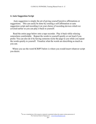 CLINICAL HYPNOSIS, Training Manual From A - Z




4. Auto Suggestion Script

   Auto suggestion is simply the art of giving yourself positive affirmations or
suggestions. This can easily be done by creating a self affirmation or auto
suggestion script and recording it on your choice of recording devices which we
covered earlier so you can play it back to yourself.

   Read the entire page below onto a tape recorder. Play it back while relaxing
somewhere comfortable. Repeat the words to yourself quietly or out loud if you
prefer. You can also do it by having someone recite the page to you while you repeat
the words quietly to yourself. Visualize what the words are describing as much as
you can.

  Where you see the word SCRIPT below is where you would insert whatever script
you desire.




            #
                No use or reproduction of this manual or materials is permitted without the express written permission of:
                                 The American School of Hypnosis  - www.ChooseHypnosis.com
                                                                  267
 