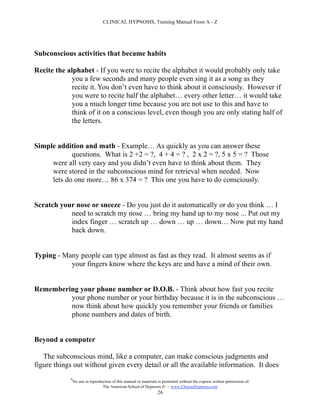 CLINICAL HYPNOSIS, Training Manual From A - Z




Subconscious activities that became habits

Recite the alphabet - If you were to recite the alphabet it would probably only take
             you a few seconds and many people even sing it as a song as they
             recite it. You don’t even have to think about it consciously. However if
             you were to recite half the alphabet… every other letter… it would take
             you a much longer time because you are not use to this and have to
             think of it on a conscious level, even though you are only stating half of
             the letters.


Simple addition and math - Example… As quickly as you can answer these
            questions. What is 2 +2 = ?, 4 + 4 = ? , 2 x 2 = ?, 5 x 5 = ? Those
     were all very easy and you didn’t even have to think about them. They
     were stored in the subconscious mind for retrieval when needed. Now
     lets do one more… 86 x 374 = ? This one you have to do consciously.


Scratch your nose or sneeze - Do you just do it automatically or do you think … I
           need to scratch my nose … bring my hand up to my nose ... Put out my
           index finger … scratch up … down … up … down… Now put my hand
           back down.


Typing - Many people can type almost as fast as they read. It almost seems as if
           your fingers know where the keys are and have a mind of their own.


Remembering your phone number or D.O.B. - Think about how fast you recite
         your phone number or your birthday because it is in the subconscious …
         now think about how quickly you remember your friends or families
         phone numbers and dates of birth.


Beyond a computer

   The subconscious mind, like a computer, can make conscious judgments and
figure things out without given every detail or all the available information. It does
            #
                No use or reproduction of this manual or materials is permitted without the express written permission of:
                                 The American School of Hypnosis  - www.ChooseHypnosis.com
                                                                  26
 