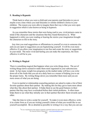 CLINICAL HYPNOSIS, Training Manual From A - Z




5. Reading is Hypnotic

    Think back to when you were a child and your parents read fairytales to you or
maybe even a time where you read fairytales or similar children's stories to your
children. The reason you were able to imagine them that way is that you were open
to suggestion which is also known as being in hypnosis.

   As you remember these stories that were being read to you, vivid pictures came to
mind of the characters and the situations that they found themselves in. What
happened is while you were reading or hearing the stories your imagination brought
the characters to life in the story.

   Any time you read suggestions or affirmations to yourself or even to someone else
and you are open to suggestion you are hypnotizing yourself. It will be even more
effective if you allow your imagination to run free and create the story or suggestions
in your mind. The more vivid and feeling you can make the experience, the more
effective it will be to you.


6. Writing is Magical

There is something magical that happens when you write things down. The act of
writing things down seemed to make them more ingrained in your subconscious
mind. In fact many weight-loss programs on the market today will have you write
down all of the foods that you eat on a daily basis as a means of helping you to eat
the proper items. By writing things down you remember them more and you are
more aware of what you are doing.

   Even in marital or relationship counseling partners are asked to make a list of their
favorite qualities about their partner. By making this list they get to learn more about
what they like about their partner. It helps them to see the good features in their
partner that they may have overlooked before their initial problems. It often times
helps them to see what they initially saw in their partner that drew them towards each
other.

    Take the time to write a script for yourself. To make it even more effective, write
it in a letter form as if you are writing yourself a letter of what you would like to see
yourself accomplish. Be as detailed as possible in writing it in a way that you can use
            #
                No use or reproduction of this manual or materials is permitted without the express written permission of:
                                 The American School of Hypnosis  - www.ChooseHypnosis.com
                                                                  269
 