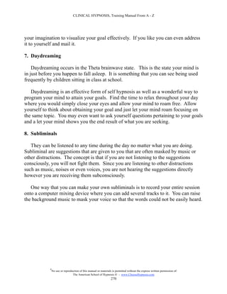 CLINICAL HYPNOSIS, Training Manual From A - Z




your imagination to visualize your goal effectively. If you like you can even address
it to yourself and mail it.

7. Daydreaming

    Daydreaming occurs in the Theta brainwave state. This is the state your mind is
in just before you happen to fall asleep. It is something that you can see being used
frequently by children sitting in class at school.

   Daydreaming is an effective form of self hypnosis as well as a wonderful way to
program your mind to attain your goals. Find the time to relax throughout your day
where you would simply close your eyes and allow your mind to roam free. Allow
yourself to think about obtaining your goal and just let your mind roam focusing on
the same topic. You may even want to ask yourself questions pertaining to your goals
and a let your mind shows you the end result of what you are seeking.

8. Subliminals

   They can be listened to any time during the day no matter what you are doing.
Subliminal are suggestions that are given to you that are often masked by music or
other distractions. The concept is that if you are not listening to the suggestions
consciously, you will not fight them. Since you are listening to other distractions
such as music, noises or even voices, you are not hearing the suggestions directly
however you are receiving them subconsciously.

   One way that you can make your own subliminals is to record your entire session
onto a computer mixing device where you can add several tracks to it. You can raise
the background music to mask your voice so that the words could not be easily heard.




            #
                No use or reproduction of this manual or materials is permitted without the express written permission of:
                                 The American School of Hypnosis  - www.ChooseHypnosis.com
                                                                  270
 