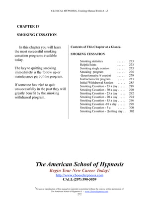 CLINICAL HYPNOSIS, Training Manual From A - Z




 CHAPTER 18

 SMOKING CESSATION


   In this chapter you will learn                          Contents of This Chapter at a Glance.
the most successful smoking
                                                           SMOKING CESSATION
cessation programs available
today.                                                                Smoking statistics          .....                        273
                                                                      Helpful hints               .....                        273
The key to quitting smoking                                           Smoking single session      .....                        273
immediately is the follow up or                                       Smoking program             .....                        278
maintenance part of the program.                                       Questionnaire (4 copies)   .....                        279
                                                                      Instructions for program     .....                       283
                                                                      Initial Withdrawal Session . . . . .                     285
If someone has tried to quit                                          Smoking Cessation - 35 a day . . . . .                   288
unsuccessfully in the past they will                                  Smoking Cessation - 30 a day . . . . .                   290
greatly benefit by the smoking                                        Smoking Cessation - 25 a day . . . .                     292
withdrawal program.                                                   Smoking Cessation - 20 a day . . . .                     294
                                                                      Smoking Cessation - 15 a day . . . . .                   296
                                                                      Smoking Cessation -10 a day . . . . .                    298
                                                                      Smoking Cessation - 5 a      .....                       300
                                                                      Smoking Cessation - Quitting day . .                     302




              The American School of Hypnosis
                                  Begin Your New Career Today!
                                         http://www.choosehypnosis.com
                                              CALL (207) 590-5859

              #
                  No use or reproduction of this manual or materials is permitted without the express written permission of:
                                   The American School of Hypnosis  - www.ChooseHypnosis.com
                                                                    272
 