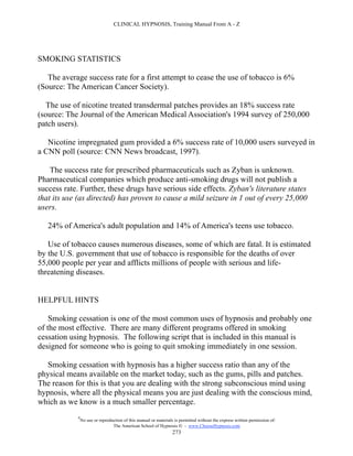CLINICAL HYPNOSIS, Training Manual From A - Z




SMOKING STATISTICS

   The average success rate for a first attempt to cease the use of tobacco is 6%
(Source: The American Cancer Society).

   The use of nicotine treated transdermal patches provides an 18% success rate
(source: The Journal of the American Medical Association's 1994 survey of 250,000
patch users).

   Nicotine impregnated gum provided a 6% success rate of 10,000 users surveyed in
a CNN poll (source: CNN News broadcast, 1997).

    The success rate for prescribed pharmaceuticals such as Zyban is unknown.
Pharmaceutical companies which produce anti-smoking drugs will not publish a
success rate. Further, these drugs have serious side effects. Zyban's literature states
that its use (as directed) has proven to cause a mild seizure in 1 out of every 25,000
users.

   24% of America's adult population and 14% of America's teens use tobacco.

   Use of tobacco causes numerous diseases, some of which are fatal. It is estimated
by the U.S. government that use of tobacco is responsible for the deaths of over
55,000 people per year and afflicts millions of people with serious and life-
threatening diseases.


HELPFUL HINTS

    Smoking cessation is one of the most common uses of hypnosis and probably one
of the most effective. There are many different programs offered in smoking
cessation using hypnosis. The following script that is included in this manual is
designed for someone who is going to quit smoking immediately in one session.

  Smoking cessation with hypnosis has a higher success ratio than any of the
physical means available on the market today, such as the gums, pills and patches.
The reason for this is that you are dealing with the strong subconscious mind using
hypnosis, where all the physical means you are just dealing with the conscious mind,
which as we know is a much smaller percentage.
             #
                 No use or reproduction of this manual or materials is permitted without the express written permission of:
                                  The American School of Hypnosis  - www.ChooseHypnosis.com
                                                                   273
 