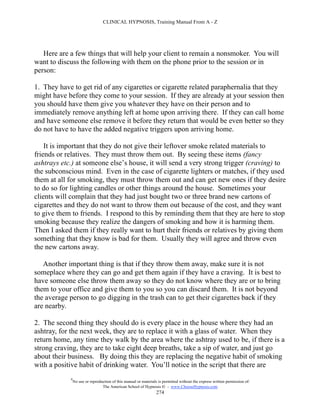 CLINICAL HYPNOSIS, Training Manual From A - Z




   Here are a few things that will help your client to remain a nonsmoker. You will
want to discuss the following with them on the phone prior to the session or in
person:

1. They have to get rid of any cigarettes or cigarette related paraphernalia that they
might have before they come to your session. If they are already at your session then
you should have them give you whatever they have on their person and to
immediately remove anything left at home upon arriving there. If they can call home
and have someone else remove it before they return that would be even better so they
do not have to have the added negative triggers upon arriving home.

    It is important that they do not give their leftover smoke related materials to
friends or relatives. They must throw them out. By seeing these items (fancy
ashtrays etc.) at someone else’s house, it will send a very strong trigger (craving) to
the subconscious mind. Even in the case of cigarette lighters or matches, if they used
them at all for smoking, they must throw them out and can get new ones if they desire
to do so for lighting candles or other things around the house. Sometimes your
clients will complain that they had just bought two or three brand new cartons of
cigarettes and they do not want to throw them out because of the cost, and they want
to give them to friends. I respond to this by reminding them that they are here to stop
smoking because they realize the dangers of smoking and how it is harming them.
Then I asked them if they really want to hurt their friends or relatives by giving them
something that they know is bad for them. Usually they will agree and throw even
the new cartons away.

   Another important thing is that if they throw them away, make sure it is not
someplace where they can go and get them again if they have a craving. It is best to
have someone else throw them away so they do not know where they are or to bring
them to your office and give them to you so you can discard them. It is not beyond
the average person to go digging in the trash can to get their cigarettes back if they
are nearby.

2. The second thing they should do is every place in the house where they had an
ashtray, for the next week, they are to replace it with a glass of water. When they
return home, any time they walk by the area where the ashtray used to be, if there is a
strong craving, they are to take eight deep breaths, take a sip of water, and just go
about their business. By doing this they are replacing the negative habit of smoking
with a positive habit of drinking water. You’ll notice in the script that there are
            #
                No use or reproduction of this manual or materials is permitted without the express written permission of:
                                 The American School of Hypnosis  - www.ChooseHypnosis.com
                                                                  274
 