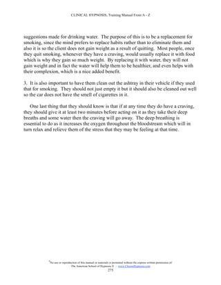 CLINICAL HYPNOSIS, Training Manual From A - Z




suggestions made for drinking water. The purpose of this is to be a replacement for
smoking, since the mind prefers to replace habits rather than to eliminate them and
also it is so the client does not gain weight as a result of quitting. Most people, once
they quit smoking, whenever they have a craving, would usually replace it with food
which is why they gain so much weight. By replacing it with water, they will not
gain weight and in fact the water will help them to be healthier, and even helps with
their complexion, which is a nice added benefit.

3. It is also important to have them clean out the ashtray in their vehicle if they used
that for smoking. They should not just empty it but it should also be cleaned out well
so the car does not have the smell of cigarettes in it.

   One last thing that they should know is that if at any time they do have a craving,
they should give it at least two minutes before acting on it as they take their deep
breaths and some water then the craving will go away. The deep breathing is
essential to do as it increases the oxygen throughout the bloodstream which will in
turn relax and relieve them of the stress that they may be feeling at that time.




            #
                No use or reproduction of this manual or materials is permitted without the express written permission of:
                                 The American School of Hypnosis  - www.ChooseHypnosis.com
                                                                  275
 