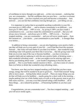 CLINICAL HYPNOSIS, Training Manual From A - Z




of confidence to move through you right now ... at this very moment ... realizing that
you are a nonsmoker ... feel the confidence that you now have ... you have overcome
that negative habit ... you have reached your goal and become a nonsmoker ... here
and now ... you can feel that confidence moving through you ... just filling you up ...

    It is important to realize that to accomplish anything worthwhile in your life ...
you must give it 100% effort ... and to remain a nonsmoker is no different ... you
must give it 100% effort ... 100% to win ... by giving it 100% you have made a
commitment to win ... you have made this commitment to yourself ... that you will
always move forward ... and always give it 100% ... 100% to win ... You have
stopped smoking ... you are a nonsmoker ... and you will never smoke again ... from
this moment on ... your desire ... your commitment to your health ... is stronger than
ever before ...

    In addition to being a nonsmoker ... you are also beginning a new positive habit ...
one that will help you in every part of your life ... you'll find that from this moment
forward ... that water will taste better to you than ever before ... that wonderful crisp,
refreshing water will quench your thirst like it never has ... that life giving water will
help you in every step of the way to become healthier ... you have overcome a
negative habit and are replacing it with this new positive habit, of drinking water ...
that wonderful refreshing water ... in fact you might even be noticing right now ...
that by just thinking about water ... your mouth is beginning to become dry and
parched … This is your bodies natural reaction to thirst ... you have more of a desire
than ever before to drink that wonderful crisp refreshing water...

    You know, now that you have stopped smoking you'll find that you have more
energy, energy that will be needed to be put to good use ... You'll find yourself being
able to move easier ... feeling better about yourself ... There are many things you can
do that will help you to be healthier ... maybe going for a short walk in the morning ...
maybe parking your car a little further away at work or at the grocery store to get in a
little more exercise ... you may even find yourself eating a little healthier ... all of
these things ... are a natural by-product ... of becoming healthier as you have just
done.

  Congratulations, you are a nonsmoker now! ... You have stopped smoking ... and
you will never smoke again...



             #
                 No use or reproduction of this manual or materials is permitted without the express written permission of:
                                  The American School of Hypnosis  - www.ChooseHypnosis.com
                                                                   277
 