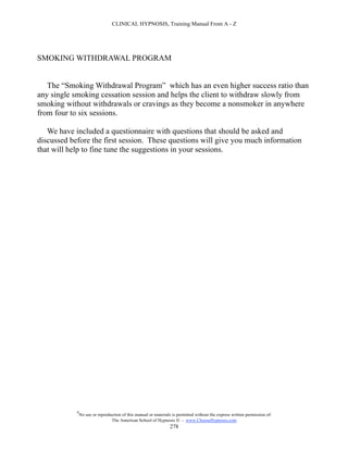 CLINICAL HYPNOSIS, Training Manual From A - Z




SMOKING WITHDRAWAL PROGRAM


   The “Smoking Withdrawal Program” which has an even higher success ratio than
any single smoking cessation session and helps the client to withdraw slowly from
smoking without withdrawals or cravings as they become a nonsmoker in anywhere
from four to six sessions.

   We have included a questionnaire with questions that should be asked and
discussed before the first session. These questions will give you much information
that will help to fine tune the suggestions in your sessions.




            #
                No use or reproduction of this manual or materials is permitted without the express written permission of:
                                 The American School of Hypnosis  - www.ChooseHypnosis.com
                                                                  278
 