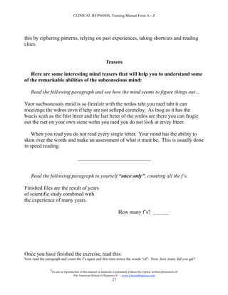 CLINICAL HYPNOSIS, Training Manual From A - Z




this by ciphering patterns, relying on past experiences, taking shortcuts and reading
clues.


                                                                 Teasers

    Here are some interesting mind teasers that will help you to understand some
of the remarkable abilities of the subconscious mind:

    Read the following paragraph and see how the mind seems to figure things out…

Yuor sucbsoncuois mnid is so fmialair wtih the wrdos taht you raed taht it can
roceiznge the wdros eevn if tehy are not sellepd coretcloy. As lnog as it has the
bsacis scuh as the frist ltteer and the lsat lteter of the wrdos are there you can frugie
out the rset on your own sicne wehn you raed you do not look at ervey ltteer.

    When you read you do not read every single letter. Your mind has the ability to
skim over the words and make an assessment of what it must be. This is usually done
in speed reading.

                                         ____________________________


    Read the following paragraph to yourself “once only”, counting all the f’s.

Finished files are the result of years
of scientific study combined with
the experience of many years.

                                                                           How many f’s? ______




Once you have finished the exercise, read this:
Now read the paragraph and count the f’s again and this time notice the words “of”. Now, how many did you get?

                #
                    No use or reproduction of this manual or materials is permitted without the express written permission of:
                                     The American School of Hypnosis  - www.ChooseHypnosis.com
                                                                      27
 